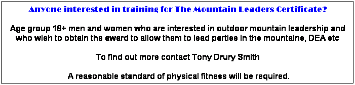 Text Box: Anyone interested in training for The Mountain Leaders Certificate?
Age group 18+ men and women who are interested in outdoor mountain leadership and who wish to obtain the award to allow them to lead parties in the mountains, DEA etc 
To find out more contact Tony Drury Smith
 A reasonable standard of physical fitness will be required.
This award is a stepping-stone to working with people in outdoor pursuits.
